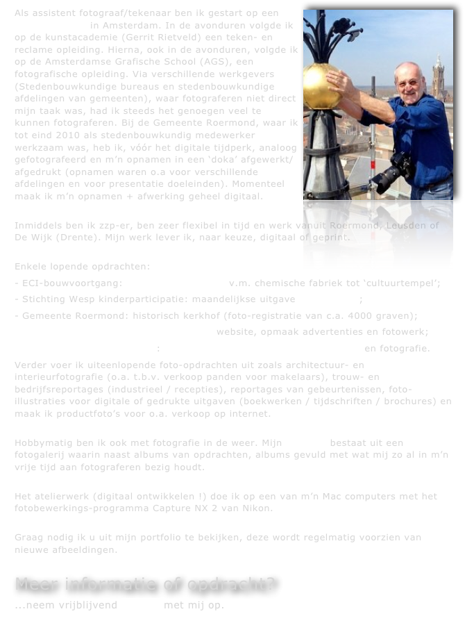 Als assistent fotograaf/tekenaar ben ik gestart op een ￼reclamebureau in Amsterdam. In de avonduren volgde ik op de kunstacademie (Gerrit Rietveld) een teken- en reclame opleiding. Hierna, ook in de avonduren, volgde ik op de Amsterdamse Grafische School (AGS), een fotografische opleiding. Via verschillende werkgevers (Stedenbouwkundige bureaus en stedenbouwkundige afdelingen van gemeenten), waar fotograferen niet direct mijn taak was, had ik steeds het genoegen veel te kunnen fotograferen. Bij de Gemeente Roermond, waar ik tot eind 2010 als stedenbouwkundig medewerker werkzaam was, heb ik, vóór het digitale tijdperk, analoog gefotografeerd en m’n opnamen in een ‘doka’ afgewerkt/afgedrukt (opnamen waren o.a voor verschillende afdelingen en voor presentatie doeleinden). Momenteel maak ik m’n opnamen + afwerking geheel digitaal.

Inmiddels ben ik zzp-er, ben zeer flexibel in tijd en werk vanuit Roermond, Leusden of De Wijk (Drente). Mijn werk lever ik, naar keuze, digitaal of geprint.

Enkele lopende opdrachten: 
ECI-bouwvoortgang: restauratie/verbouw v.m. chemische fabriek tot ‘cultuurtempel’; 
Stichting Wesp kinderparticipatie: maandelijkse uitgave De JIJ-krant;
Gemeente Roermond: historisch kerkhof (foto-registratie van c.a. 4000 graven);
Segers-beds matrassen en boxsprings: website, opmaak advertenties en fotowerk;
Stichting Ruimte Roermond: vormgeving kwartaaluitgave ‘Ruimtelijk’ en fotografie.
Verder voer ik uiteenlopende foto-opdrachten uit zoals architectuur- en interieurfotografie (o.a. t.b.v. verkoop panden voor makelaars), trouw- en bedrijfsreportages (industrieel / recepties), reportages van gebeurtenissen, foto-illustraties voor digitale of gedrukte uitgaven (boekwerken / tijdschriften / brochures) en maak ik productfoto’s voor o.a. verkoop op internet.

Hobbymatig ben ik ook met fotografie in de weer. Mijn portfolio bestaat uit een fotogalerij waarin naast albums van opdrachten, albums gevuld met wat mij zo al in m’n vrije tijd aan fotograferen bezig houdt.

Het atelierwerk (digitaal ontwikkelen !) doe ik op een van m’n Mac computers met het fotobewerkings-programma Capture NX 2 van Nikon.

Graag nodig ik u uit mijn portfolio te bekijken, deze wordt regelmatig voorzien van nieuwe afbeeldingen.

Meer informatie of opdracht?
...neem vrijblijvend contact met mij op.